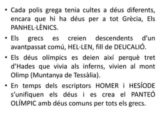 • Cada polis grega tenia cultes a déus diferents, 
encara que hi ha déus per a tot Grècia, Els 
PANHEL·LÈNICS. 
• Els grecs es creien descendents d’un 
avantpassat comú, HEL·LEN, fill de DEUCALIÓ. 
• Els déus olímpics es deien així perquè tret 
d’Hades que vivia als inferns, vivien al mont 
Olimp (Muntanya de Tessàlia). 
• En temps dels escriptors HOMER i HESÍODE 
s’unifiquen els déus i es crea el PANTEÓ 
OLÍMPIC amb déus comuns per tots els grecs. 
 