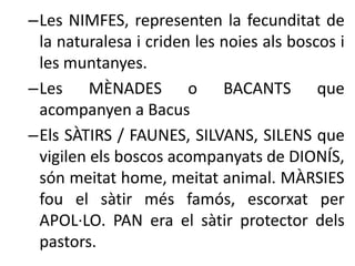 –Les NIMFES, representen la fecunditat de 
la naturalesa i criden les noies als boscos i 
les muntanyes. 
–Les MÈNADES o BACANTS que 
acompanyen a Bacus 
–Els SÀTIRS / FAUNES, SILVANS, SILENS que 
vigilen els boscos acompanyats de DIONÍS, 
són meitat home, meitat animal. MÀRSIES 
fou el sàtir més famós, escorxat per 
APOL·LO. PAN era el sàtir protector dels 
pastors. 
 