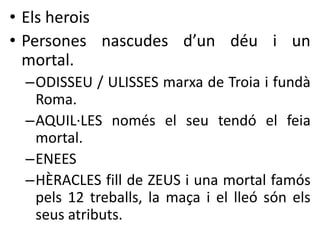 • Els herois 
• Persones nascudes d’un déu i un 
mortal. 
–ODISSEU / ULISSES marxa de Troia i fundà 
Roma. 
–AQUIL·LES només el seu tendó el feia 
mortal. 
–ENEES 
–HÈRACLES fill de ZEUS i una mortal famós 
pels 12 treballs, la maça i el lleó són els 
seus atributs. 
 