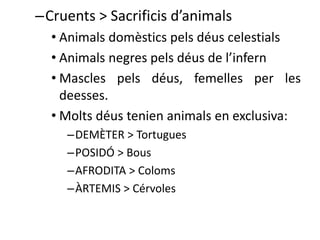 –Cruents > Sacrificis d’animals 
• Animals domèstics pels déus celestials 
• Animals negres pels déus de l’infern 
• Mascles pels déus, femelles per les 
deesses. 
• Molts déus tenien animals en exclusiva: 
–DEMÈTER > Tortugues 
–POSIDÓ > Bous 
–AFRODITA > Coloms 
–ÀRTEMIS > Cérvoles 
 