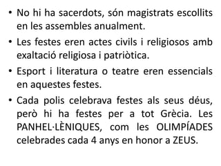 • No hi ha sacerdots, són magistrats escollits 
en les assembles anualment. 
• Les festes eren actes civils i religiosos amb 
exaltació religiosa i patriòtica. 
• Esport i literatura o teatre eren essencials 
en aquestes festes. 
• Cada polis celebrava festes als seus déus, 
però hi ha festes per a tot Grècia. Les 
PANHEL·LÈNIQUES, com les OLIMPÍADES 
celebrades cada 4 anys en honor a ZEUS. 
 