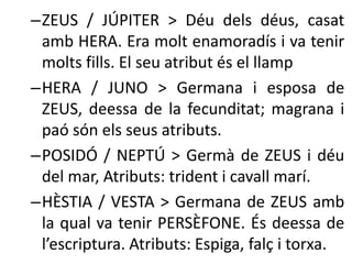 –ZEUS / JÚPITER > Déu dels déus, casat 
amb HERA. Era molt enamoradís i va tenir 
molts fills. El seu atribut és el llamp 
–HERA / JUNO > Germana i esposa de 
ZEUS, deessa de la fecunditat; magrana i 
paó són els seus atributs. 
–POSIDÓ / NEPTÚ > Germà de ZEUS i déu 
del mar, Atributs: trident i cavall marí. 
–HÈSTIA / VESTA > Germana de ZEUS amb 
la qual va tenir PERSÈFONE. És deessa de 
l’escriptura. Atributs: Espiga, falç i torxa. 
 