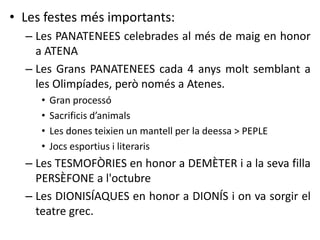• Les festes més importants: 
– Les PANATENEES celebrades al més de maig en honor 
a ATENA 
– Les Grans PANATENEES cada 4 anys molt semblant a 
les Olimpíades, però només a Atenes. 
• Gran processó 
• Sacrificis d’animals 
• Les dones teixien un mantell per la deessa > PEPLE 
• Jocs esportius i literaris 
– Les TESMOFÒRIES en honor a DEMÈTER i a la seva filla 
PERSÈFONE a l'octubre 
– Les DIONISÍAQUES en honor a DIONÍS i on va sorgir el 
teatre grec. 
 