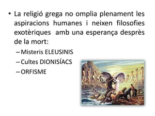 • La religió grega no omplia plenament les 
aspiracions humanes i neixen filosofies 
exotèriques amb una esperança desprès 
de la mort: 
– Misteris ELEUSINIS 
– Cultes DIONISÍACS 
– ORFISME 
 