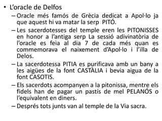 • L’oracle de Delfos 
– Oracle més famós de Grècia dedicat a Apol·lo ja 
que aquest hi va matar la serp PITÓ. 
– Les sacerdotesses del temple eren les PITONISSES 
en honor a l’antiga serp La sessió adivinatòria de 
l’oracle es feia al dia 7 de cada més quan es 
commemorava el naixement d’Apol·lo i l’illa de 
Delos. 
– La sacerdotessa PITIA es purificava amb un bany a 
les aigües de la font CASTÀLIA i bevia aigua de la 
font CASOTIS. 
– Els sacerdots acompanyen a la pitonissa, mentre els 
fidels han de pagar un pastís de mel PELANÓS o 
l’equivalent en diners. 
– Després tots junts van al temple de la Via sacra. 
 