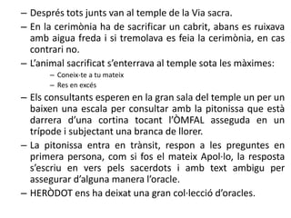 – Després tots junts van al temple de la Via sacra. 
– En la cerimònia ha de sacrificar un cabrit, abans es ruixava 
amb aigua freda i si tremolava es feia la cerimònia, en cas 
contrari no. 
– L’animal sacrificat s’enterrava al temple sota les màximes: 
– Coneix-te a tu mateix 
– Res en excés 
– Els consultants esperen en la gran sala del temple un per un 
baixen una escala per consultar amb la pitonissa que està 
darrera d’una cortina tocant l’ÒMFAL asseguda en un 
trípode i subjectant una branca de llorer. 
– La pitonissa entra en trànsit, respon a les preguntes en 
primera persona, com si fos el mateix Apol·lo, la resposta 
s’escriu en vers pels sacerdots i amb text ambigu per 
assegurar d’alguna manera l’oracle. 
– HERÒDOT ens ha deixat una gran col·lecció d’oracles. 
 