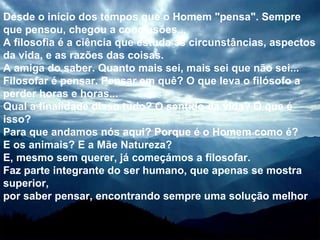 Desde o início dos tempos que o Homem "pensa". Sempre que pensou, chegou a conclusões... A filosofia é a ciência que estuda as circunstâncias, aspectos da vida, e as razões das coisas. A amiga do saber. Quanto mais sei, mais sei que não sei... Filosofar é pensar. Pensar em quê? O que leva o filósofo a perder horas e horas...  Qual a finalidade disso tudo? O sentido da vida? O que é isso? Para que andamos nós aqui? Porque é o Homem como é? E os animais? E a Mãe Natureza? E, mesmo sem querer, já começámos a filosofar. Faz parte integrante do ser humano, que apenas se mostra superior, por saber pensar, encontrando sempre uma solução melhor   