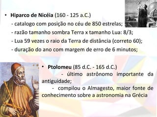 • Hiparco de Nicéia (160 - 125 a.C.)
  - catalogo com posição no céu de 850 estrelas;
  - razão tamanho sombra Terra x tamanho Lua: 8/3;
  - Lua 59 vezes o raio da Terra de distância (correto 60);
  - duração do ano com margem de erro de 6 minutos;

               • Ptolomeu (85 d.C. - 165 d.C.)
                       - último astrônomo importante da
               antiguidade;
                   - compilou o Almagesto, maior fonte de
               conhecimento sobre a astronomia na Grécia
 