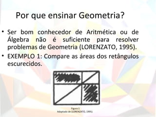 Por que ensinar Geometria?
• Ser bom conhecedor de Aritmética ou de
  Álgebra não é suficiente para resolver
  problemas de Geometria (LORENZATO, 1995).
• EXEMPLO 1: Compare as áreas dos retângulos
  escurecidos.




                             Figura 1
                 Adaptado de (LORENZATO, 1995).
 