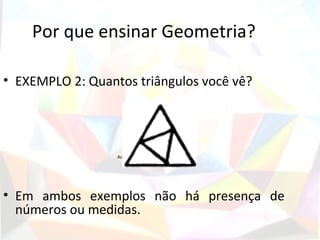 Por que ensinar Geometria?

• EXEMPLO 2: Quantos triângulos você vê?



                              Figura 2
                  Adaptado de (LORENZATO, 1995).




• Em ambos exemplos não há presença de
  números ou medidas.
 
