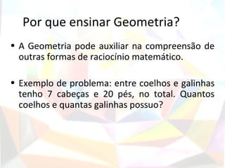 Por que ensinar Geometria?
• A Geometria pode auxiliar na compreensão de
  outras formas de raciocínio matemático.

• Exemplo de problema: entre coelhos e galinhas
  tenho 7 cabeças e 20 pés, no total. Quantos
  coelhos e quantas galinhas possuo?
 