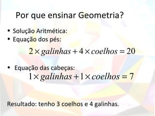 Por que ensinar Geometria?
• Solução Aritmética:
• Equação dos pés:
       2 × galinhas + 4 × coelhos = 20
• Equação das cabeças:
       1 × galinhas + 1 × coelhos = 7

Resultado: tenho 3 coelhos e 4 galinhas.
 