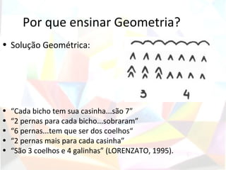 Por que ensinar Geometria?
• Solução Geométrica:




•   “Cada bicho tem sua casinha...são 7”
•   “2 pernas para cada bicho...sobraram”
•   “6 pernas...tem que ser dos coelhos“
•   “2 pernas mais para cada casinha”
•   “São 3 coelhos e 4 galinhas” (LORENZATO, 1995).
 