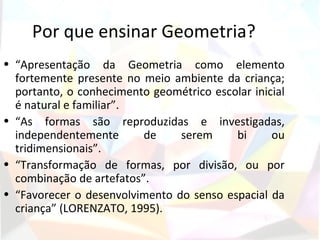 Por que ensinar Geometria?
• “Apresentação da Geometria como elemento
  fortemente presente no meio ambiente da criança;
  portanto, o conhecimento geométrico escolar inicial
  é natural e familiar”.
• “As formas são reproduzidas e investigadas,
  independentemente       de    serem     bi      ou
  tridimensionais”.
• “Transformação de formas, por divisão, ou por
  combinação de artefatos”.
• “Favorecer o desenvolvimento do senso espacial da
  criança” (LORENZATO, 1995).
 