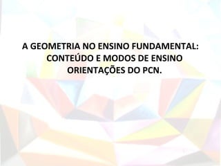 A GEOMETRIA NO ENSINO FUNDAMENTAL:
     CONTEÚDO E MODOS DE ENSINO
        ORIENTAÇÕES DO PCN.
 