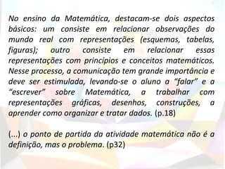  
No  ensino  da  Matemática,  destacam-se  dois  aspectos 
básicos:  um  consiste  em  relacionar  observações  do 
mundo  real  com  representações  (esquemas,  tabelas, 
figuras);  outro  consiste  em  relacionar  essas 
representações  com  princípios  e  conceitos  matemáticos. 
Nesse processo, a comunicação tem grande importância e 
deve  ser  estimulada,  levando-se  o  aluno  a  “falar”  e  a 
“escrever”  sobre  Matemática,  a  trabalhar  com 
representações  gráficas,  desenhos,  construções,  a 
aprender como organizar e tratar dados. (p.18)

(...) o ponto de partida da atividade matemática não é a 
definição, mas o problema. (p32)
 
