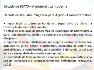 Década de 60/70 – A matemática moderna

Década de 80 – doc. “Agenda para Ação” - Etnomatemática

• importância do desempenho de um papel ativo do aluno na
construção do seu conhecimento;
• ênfase na resolução de problemas, na exploração da Matemática a
partir dos problemas vividos no cotidiano e encontrados nas várias
disciplinas;
• importância de se trabalhar com um amplo espectro de conteúdos,
incluindo-se, já no ensino fundamental, elementos de estatística,
probabilidade e combinatória, para atender à demanda social que
indica a necessidade de abordar esses assuntos;
• necessidade de levar os alunos a compreenderem a importância do
uso da tecnologia e a acompanharem sua permanente renovação.
(p.21)
 