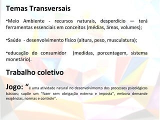 Temas Transversais
•Meio Ambiente - recursos naturais, desperdício — terá
ferramentas essenciais em conceitos (médias, áreas, volumes);

•Saúde - desenvolvimento físico (altura, peso, musculatura);

•educação do consumidor            (medidas, porcentagem, sistema
monetário).

Trabalho coletivo
Jogo: “é uma atividade natural no desenvolvimento dos processos psicológicos
básicos; supõe um “fazer sem obrigação externa e imposta”, embora demande
exigências, normas e controle”.
 
