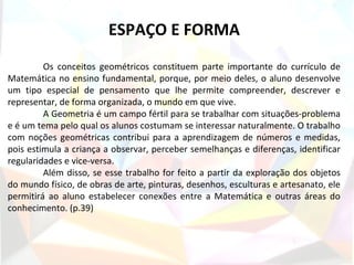 ESPAÇO E FORMA
         Os conceitos geométricos constituem parte importante do currículo de
Matemática no ensino fundamental, porque, por meio deles, o aluno desenvolve
um tipo especial de pensamento que lhe permite compreender, descrever e
representar, de forma organizada, o mundo em que vive.
         A Geometria é um campo fértil para se trabalhar com situações-problema
e é um tema pelo qual os alunos costumam se interessar naturalmente. O trabalho
com noções geométricas contribui para a aprendizagem de números e medidas,
pois estimula a criança a observar, perceber semelhanças e diferenças, identificar
regularidades e vice-versa.
         Além disso, se esse trabalho for feito a partir da exploração dos objetos
do mundo físico, de obras de arte, pinturas, desenhos, esculturas e artesanato, ele
permitirá ao aluno estabelecer conexões entre a Matemática e outras áreas do
conhecimento. (p.39)
 