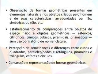 • Observação de formas geométricas presentes em
  elementos naturais e nos objetos criados pelo homem
  e de suas características: arredondadas ou não,
  simétricas ou não, etc.
• Estabelecimento de comparações entre objetos do
  espaço físico e objetos geométricos — esféricos,
  cilíndricos, cônicos, cúbicos, piramidais, prismáticos —
  sem uso obrigatório de nomenclatura.
• Percepção de semelhanças e diferenças entre cubos e
  quadrados, paralelepípedos e retângulos, pirâmides e
  triângulos, esferas e círculos.
• Construção e representação de formas geométricas.
 