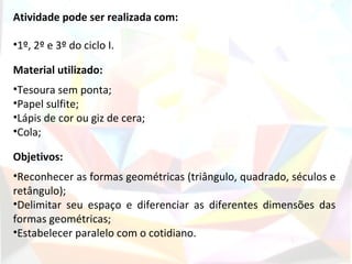 Atividade pode ser realizada com:

•1º, 2º e 3º do ciclo I.

Material utilizado:
•Tesoura sem ponta;
•Papel sulfite;
•Lápis de cor ou giz de cera;
•Cola;

Objetivos:
•Reconhecer as formas geométricas (triângulo, quadrado, séculos e
retângulo);
•Delimitar seu espaço e diferenciar as diferentes dimensões das
formas geométricas;
•Estabelecer paralelo com o cotidiano.
 