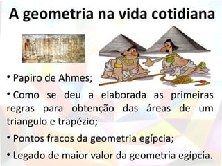 A geometria na vida cotidiana


• Papiro de Ahmes;
• Como se deu a elaborada as primeiras
regras para obtenção das áreas de um
triangulo e trapézio;
• Pontos fracos da geometria egípcia;
• Legado de maior valor da geometria egípcia.
 