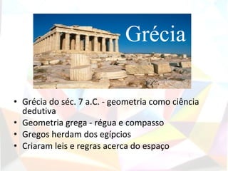 Grécia

• Grécia do séc. 7 a.C. - geometria como ciência
  dedutiva
• Geometria grega - régua e compasso
• Gregos herdam dos egípcios
• Criaram leis e regras acerca do espaço
 