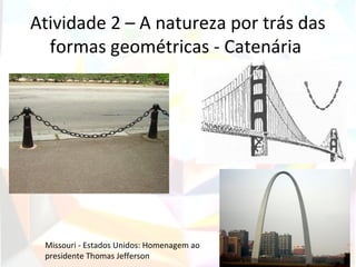 Atividade 2 – A natureza por trás das
  formas geométricas - Catenária




 Missouri - Estados Unidos: Homenagem ao
 presidente Thomas Jefferson
 