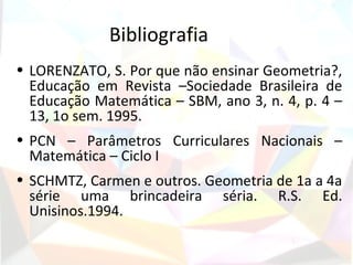 Bibliografia
• LORENZATO, S. Por que não ensinar Geometria?,
  Educação em Revista –Sociedade Brasileira de
  Educação Matemática – SBM, ano 3, n. 4, p. 4 –
  13, 1o sem. 1995.
• PCN – Parâmetros Curriculares Nacionais –
  Matemática – Ciclo I
• SCHMTZ, Carmen e outros. Geometria de 1a a 4a
  série uma brincadeira séria. R.S. Ed.
  Unisinos.1994.
 