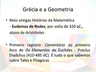 Grécia e a Geometria
• Mais antigas Histórias da Matemática
  - Eudemos de Rodes, por volta de 320 aC.,
  aluno de Aristóteles

• Primeiro registro: Comentário ao primeiro
  livro de Os Elementos de Euclides - Proclus
  Diadchus (410-485 dC). É tudo o que sabemos
  sobre Tales e Pitágoras
 