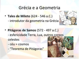 Grécia e a Geometria
• Tales de Mileto (624 - 546 a.C.)
  - introdutor da geometria na Grécia

• Pitágoras de Samos (572 - 497 a.C.)
  - esfericidade Terra, Lua, outros corpos
  celestes
  - céu = cosmos
  - “Teorema de Pitágoras”
 