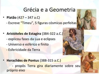 Grécia e a Geometria
• Platão (427 – 347 a.C)
  - Escreve “Timeu”, 5 figuras cósmicas perfeitas

• Aristóteles de Estagira (384-322 a.C.)
  - explicou fases da Lua e eclipses
  - Universo e esférico e finito
  - Esfericidade da Terra

• Heraclides de Pontus (388-315 a.C.)
     - propôs Terra gira diariamente sobre seu
  próprio eixo
 