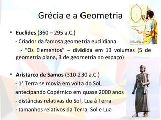 Grécia e a Geometria
• Euclides (360 – 295 a.C.)
  - Criador da famosa geometria euclidiana
     - “Os Elementos” – dividida em 13 volumes (5 de
  geometria plana, 3 de geometria no espaço)

• Aristarco de Samos (310-230 a.C.)
  - 1° Terra se movia em volta do Sol,
  antecipando Copérnico em quase 2000 anos
  - distâncias relativas do Sol, Lua à Terra
  - tamanhos relativos da Terra, Sol e Lua
 