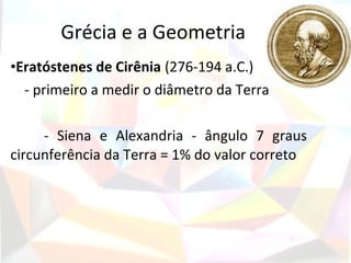 Grécia e a Geometria
•Eratóstenes de Cirênia (276-194 a.C.)
  - primeiro a medir o diâmetro da Terra

     - Siena e Alexandria - ângulo 7 graus
circunferência da Terra = 1% do valor correto
 
