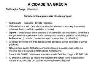 A CIDADE NA GRÉCIA
Civilização Grega: Urbanismo
Características gerais das cidades gregas:
• Cidade alta – acrópole ( templo religioso)
• Cidade baixa – astu ( comércio e relações civis com seus equipamentos
urbanos: teatro, estádio, ginásios e casas)
• Ágora – praça (local onde funciona a assembléia dos cidadãos); próxima a
ela geralmente o pritaneu (local consagrado ao deus protetor da cidade) e
buleutérion (conselho dos nobres que representam os cidadãos)
• A cidade se divide em três zonas: áreas privadas, áreas sagradas e áreas
públicas.
• Não existem zonas fechadas e independentes, as casas são todas do
mesmo tipo e estrutura diferenciando no tamanho.
• Ideal é até 10.000 habitantes, mas Atenas de Péricles chega a 40.000 hab.
• O ambiente artificial se insere no natural sem agredi-lo e se adaptando,
dando a cada cidade um caráter individual e reconhecível.
 