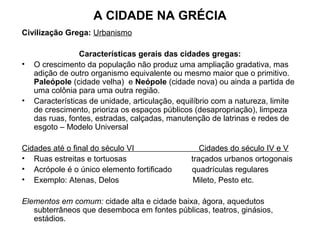 A CIDADE NA GRÉCIA
Civilização Grega: Urbanismo
Características gerais das cidades gregas:
• O crescimento da população não produz uma ampliação gradativa, mas
adição de outro organismo equivalente ou mesmo maior que o primitivo.
Paleópole (cidade velha) e Neópole (cidade nova) ou ainda a partida de
uma colônia para uma outra região.
• Características de unidade, articulação, equilíbrio com a natureza, limite
de crescimento, prioriza os espaços públicos (desapropriação), limpeza
das ruas, fontes, estradas, calçadas, manutenção de latrinas e redes de
esgoto – Modelo Universal
Cidades até o final do século VI Cidades do século IV e V
• Ruas estreitas e tortuosas traçados urbanos ortogonais
• Acrópole é o único elemento fortificado quadrículas regulares
• Exemplo: Atenas, Delos Mileto, Pesto etc.
Elementos em comum: cidade alta e cidade baixa, ágora, aquedutos
subterrâneos que desemboca em fontes públicas, teatros, ginásios,
estádios.
 