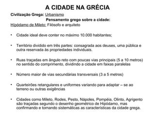 A CIDADE NA GRÉCIA
Civilização Grega: Urbanismo
Pensamento grego sobre a cidade:
Hípódamo de Mileto: Filósofo e arquiteto
• Cidade ideal deve conter no máximo 10.000 habitantes;
• Território dividido em três partes: consagrada aos deuses, uma pública e
outra reservada às propriedades individuais.
• Ruas traçadas em ângulo reto com poucas vias principais (5 a 10 metros)
no sentido do comprimento, dividindo a cidade em faixas paralelas
• Número maior de vias secundárias transversais (3 a 5 metros)
• Quarteirões retangulares e uniformes variando para adaptar – se ao
terreno ou outras exigências
• Cidades como Mileto, Rodes, Pesto, Nápoles, Pompéia, Olinto, Agrigento
são traçadas segundo o desenho geométrico de Hipódamo, mas
confirmando e tornando sistemáticas as características da cidade grega.
 