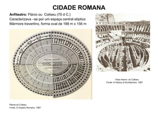 CIDADE ROMANA
Anfiteatro: Flávio ou Coliseu (70 d C.)
Caracterizava –se por um espaço central elíptico
Mármore travertino, forma oval de 188 m x 156 m
Vista interna do Coliseu
Fonte: A History of Architecture, 1987
Planta do Coliseu
Fonte: O Império Romano, 1997
 