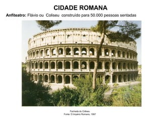 CIDADE ROMANA
Anfiteatro: Flávio ou Coliseu construído para 50.000 pessoas sentadas
Fachada do Coliseu
Fonte: O Império Romano, 1997
 