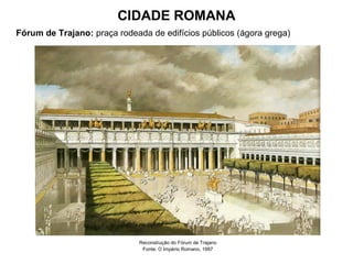 CIDADE ROMANA
Fórum de Trajano: praça rodeada de edifícios públicos (ágora grega)
Reconstrução do Fórum de Trajano
Fonte: O Império Romano, 1997
 