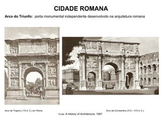 CIDADE ROMANA
Arco do Triunfo: porta monumental independente desenvolvido na arquitetura romana
Arco de Trajano (115 d. C.) em Roma Arco de Constantino (312 – 315 d. C.)
Fonte: A History of Architecture, 1987
 