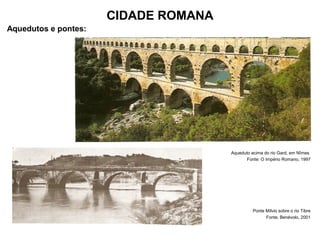 CIDADE ROMANA
Aquedutos e pontes:
Aqueduto acima do rio Gard, em Nîmes
Fonte: O Império Romano, 1997
Ponte Mílvio sobre o rio Tibre
Fonte, Benévolo, 2001
 