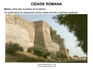 CIDADE ROMANA
Roma: parte das muralhas de Aureliano
19 quilômetros foi restaurada muitas vezes durante o período medieval
Muralhas aurelianas (271- 279)
Fonte: O Império Romano, 1997
 