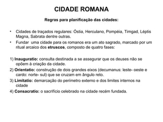 CIDADE ROMANA
Regras para planificação das cidades:
• Cidades de traçados regulares: Óstia, Herculano, Pompéia, Timgad, Léptis
Magna, Sabrata dentre outras.
• Fundar uma cidade para os romanos era um ato sagrado, marcado por um
ritual arcaico dos etruscos, composto de quatro fases:
1) Inauguratio: consulta destinada a se assegurar que os deuses não se
opõem à criação da cidade.
2) Orientatio: construção de dois grandes eixos (decumanus: leste- oeste e
cardo: norte- sul) que se cruzam em ângulo reto.
3) Limitatio: demarcação do perímetro externo e dos limites internos na
cidade
4) Consacratio: o sacrifício celebrado na cidade recém fundada.
 