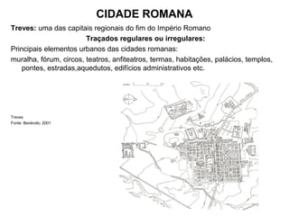CIDADE ROMANA
Treves: uma das capitais regionais do fim do Império Romano
Traçados regulares ou irregulares:
Principais elementos urbanos das cidades romanas:
muralha, fórum, circos, teatros, anfiteatros, termas, habitações, palácios, templos,
pontes, estradas,aquedutos, edifícios administrativos etc.
Treves
Fonte: Benévolo, 2001
 