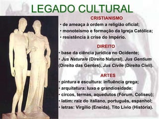 LEGADO CULTURAL
                    CRISTIANISMO
    • de ameaça à ordem a religião oficial;
    • monoteísmo e formação da Igreja Católica;
    • resistência à crise do Império.

                       DIREITO
    • base da ciência jurídica no Ocidente;
    • Jus Naturale (Direito Natural), Jus Gentium
    (Direito das Gentes), Jus Civile (Direito Civil).

                           ARTES
    • pintura e escultura: influência grega;
    • arquitetura: luxo e grandiosidade;
    • circos, termas, aquedutos (Fórum, Coliseu);
    • latim: raiz do italiano, português, espanhol;
    • letras: Virgílio (Eneida), Tito Lívio (História).
 
