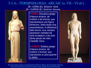 5.3.A.- TERMINOLOGIA. ARCAIC (s. VII - VI aC) <ul><li>CORA . Escultura grega d’època arcaica, de marbre o de bronze, que r...