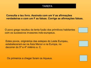 TAREFA O povo grego resultou da lenta fusão dos primitivos habitantes com os sucessivos invasores indo-europeus.   Estes povos, originários das estepes do Leste Europeu, estabeleceram-se na Ásia Menor e na Europa, no decorrer do 5º e 4º milénio a. C.  Os primeiros a chegar foram   os Aqueus. Consulta o teu livro. Assinala com um V as afirmações verdadeiras e com um F as falsas. Corrige as afirmações falsas. 