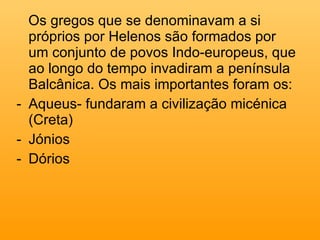 Os gregos que se denominavam a si próprios por Helenos são formados por um conjunto de povos Indo-europeus, que ao longo do tempo invadiram a península Balcânica. Os mais importantes foram os: Aqueus- fundaram a civilização micénica (Creta) Jónios Dórios 