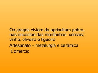 Os gregos viviam da agricultura pobre, nas encostas das montanhas: cereais; vinha; oliveira e figueira Artesanato – metalurgia e cerâmica Comércio 